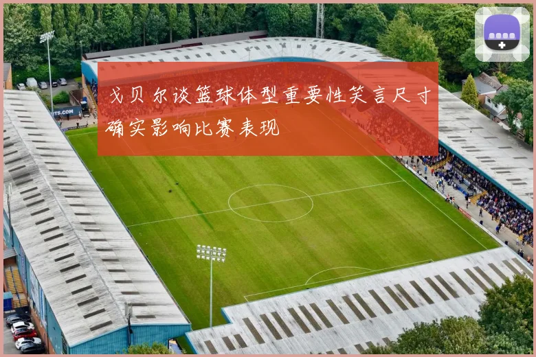 戈贝尔谈篮球体型重要性笑言尺寸确实影响比赛表现
