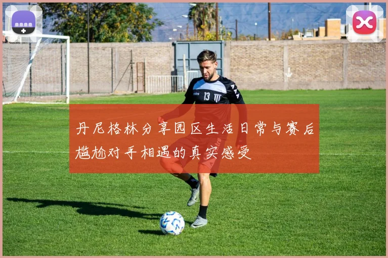 丹尼格林分享园区生活日常与赛后尴尬对手相遇的真实感受