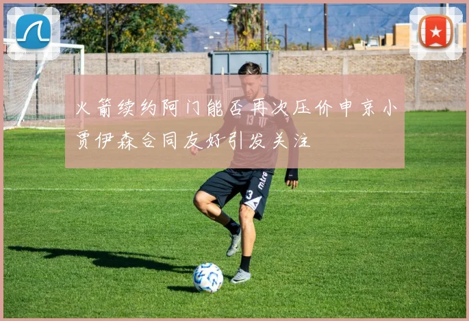 火箭续约阿门能否再次压价申京小贾伊森合同友好引发关注