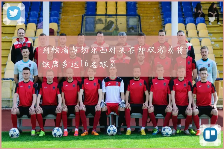 利物浦与切尔西对决在即双方或将缺席多达16名球员
