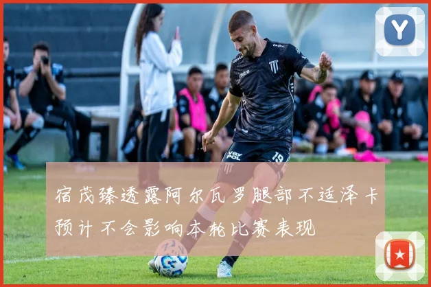 宿茂臻透露阿尔瓦罗腿部不适泽卡预计不会影响本轮比赛表现