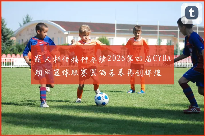 薪火相传精神永续2026第四届CYBA朝阳篮球联赛圆满落幕再创辉煌