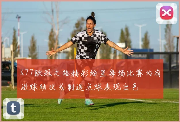 K77欧冠之路精彩纷呈每场比赛均有进球助攻或制造点球表现出色