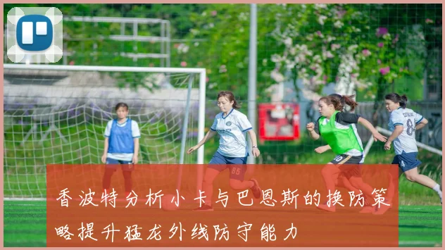 香波特分析小卡与巴恩斯的换防策略提升猛龙外线防守能力