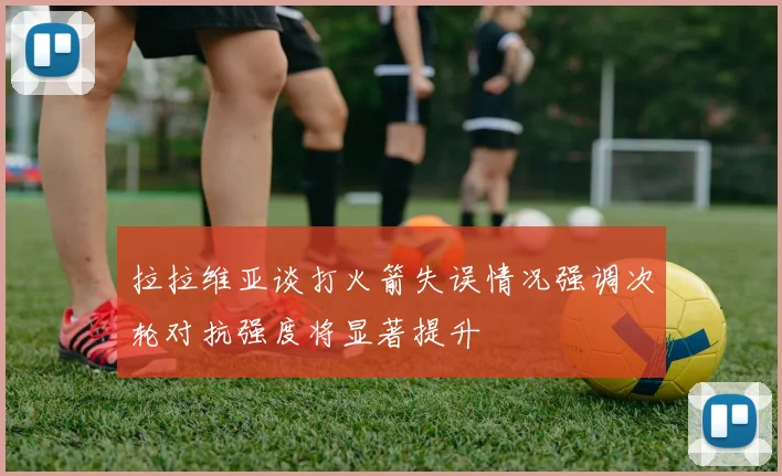 拉拉维亚谈打火箭失误情况强调次轮对抗强度将显著提升