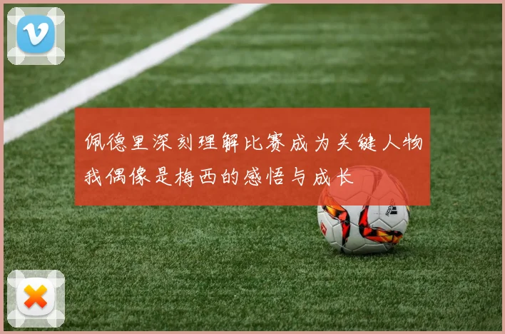 佩德里深刻理解比赛成为关键人物我偶像是梅西的感悟与成长