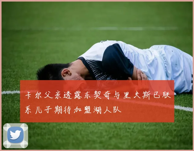卡尔父亲透露东契奇与里夫斯已联系儿子期待加盟湖人队