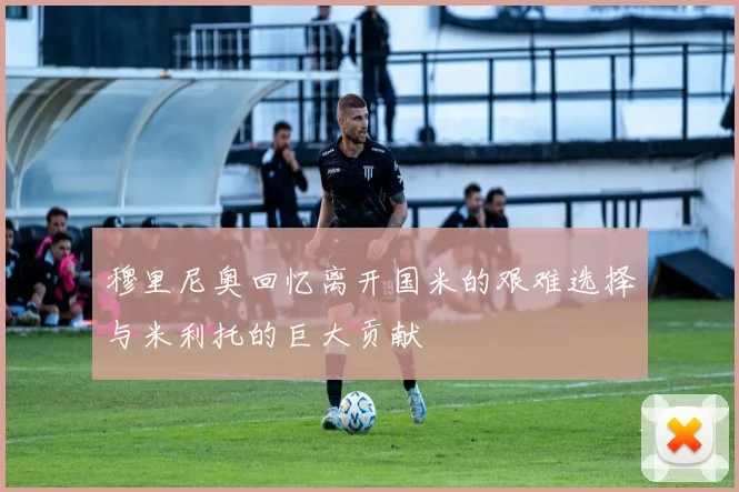 穆里尼奥回忆离开国米的艰难选择与米利托的巨大贡献