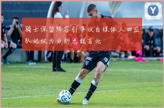 骑士保留阵容引争议自媒体人回应队记仅为分析总裁言论