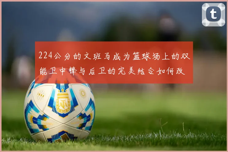 224公分的文班马成为篮球场上的双能卫中锋与后卫的完美结合如何改变比赛格局