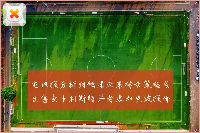 电讯报分析利物浦未来转会策略或出售麦卡利斯特并考虑加克波报价